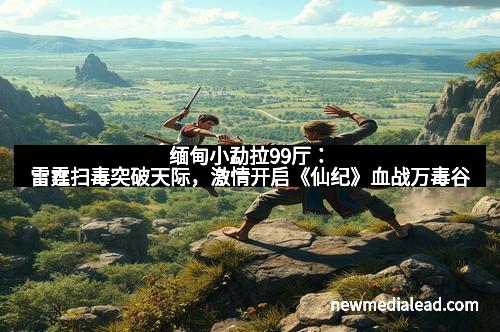 缅甸小勐拉99厅：雷霆扫毒突破天际，激情开启《仙纪》血战万毒谷